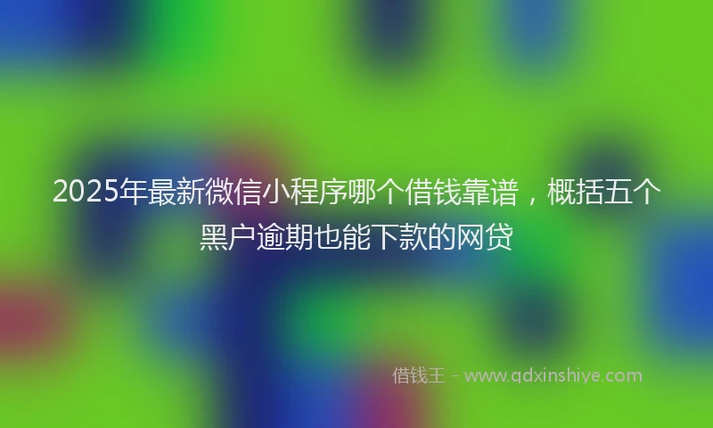 2025年最新微信小程序哪个借钱靠谱，概括五个黑户逾期也能下款的网贷