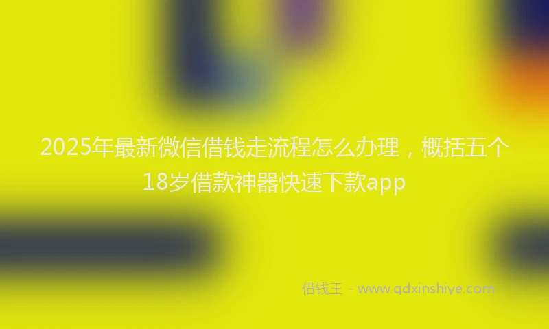 2025年最新微信借钱走流程怎么办理，概括五个18岁借款神器快速下款app