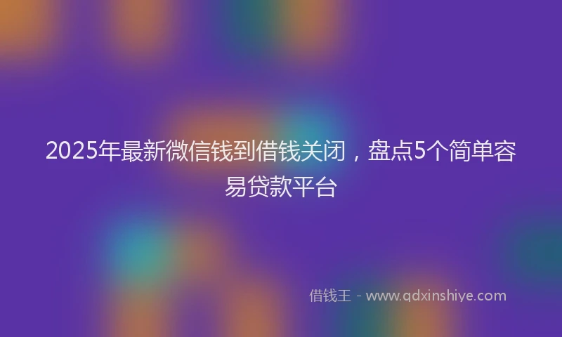 2025年最新微信钱到借钱关闭，盘点5个简单容易贷款平台