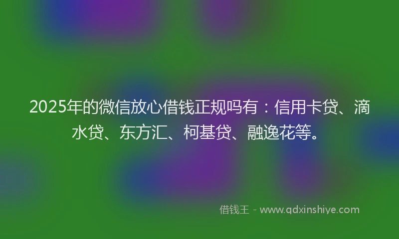 2025年的微信放心借钱正规吗有：信用卡贷、滴水贷、东方汇、柯基贷、融逸花等。
