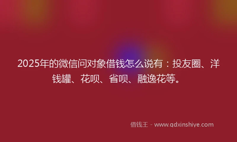 2025年的微信问对象借钱怎么说有：投友圈、洋钱罐、花呗、省呗、融逸花等。