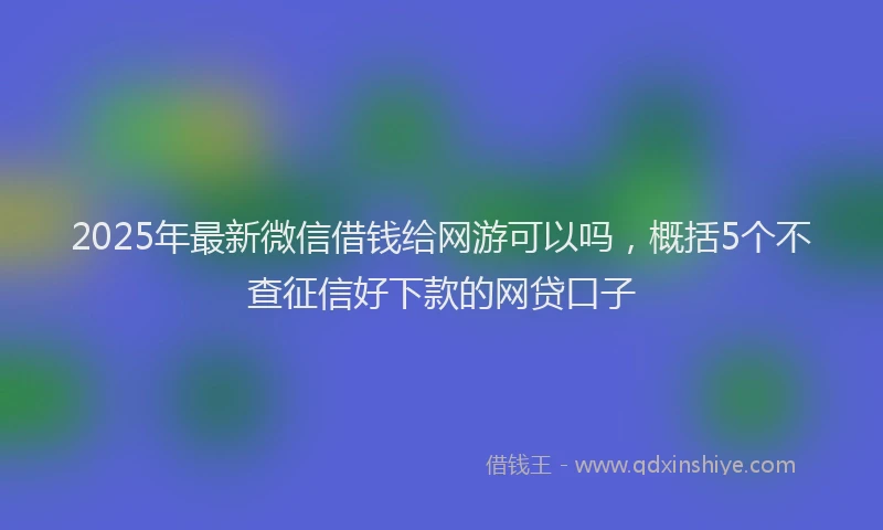 2025年最新微信借钱给网游可以吗，概括5个不查征信好下款的网贷口子