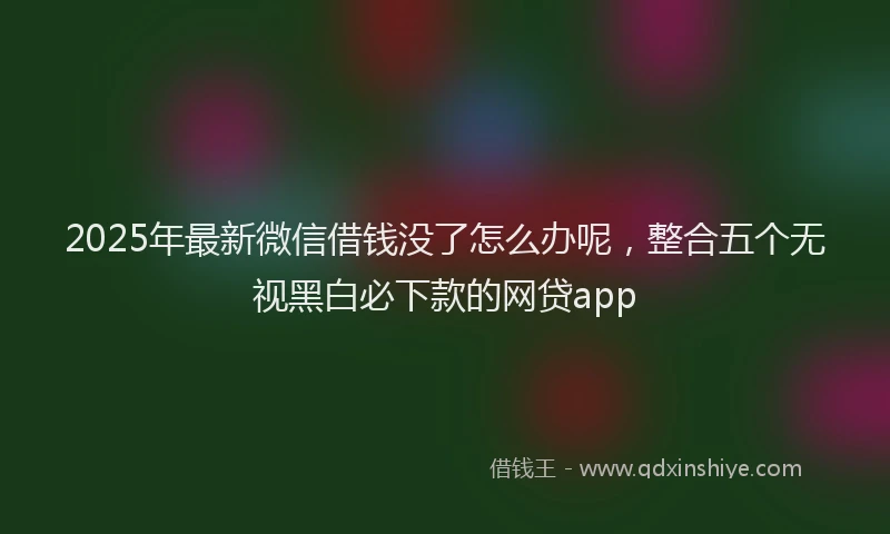 2025年最新微信借钱没了怎么办呢，整合五个无视黑白必下款的网贷app