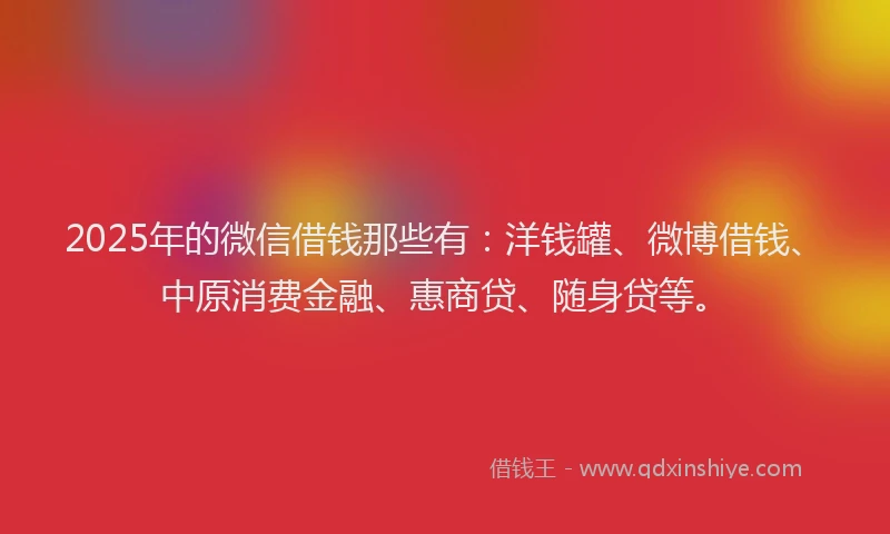 2025年的微信借钱那些有：洋钱罐、微博借钱、中原消费金融、惠商贷、随身贷等。