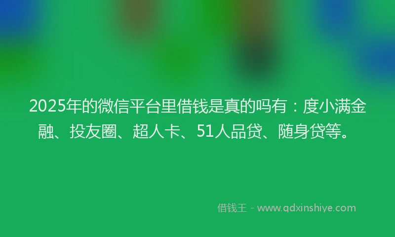 2025年的微信平台里借钱是真的吗有：度小满金融、投友圈、超人卡、51人品贷、随身贷等。