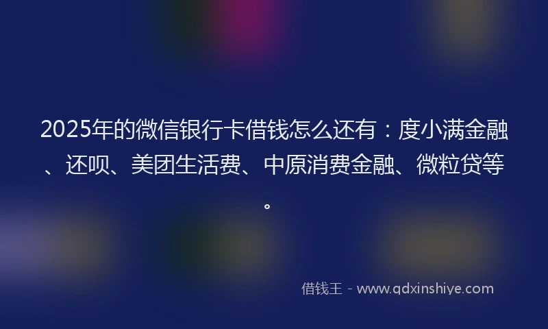 2025年的微信银行卡借钱怎么还有：度小满金融、还呗、美团生活费、中原消费金融、微粒贷等。