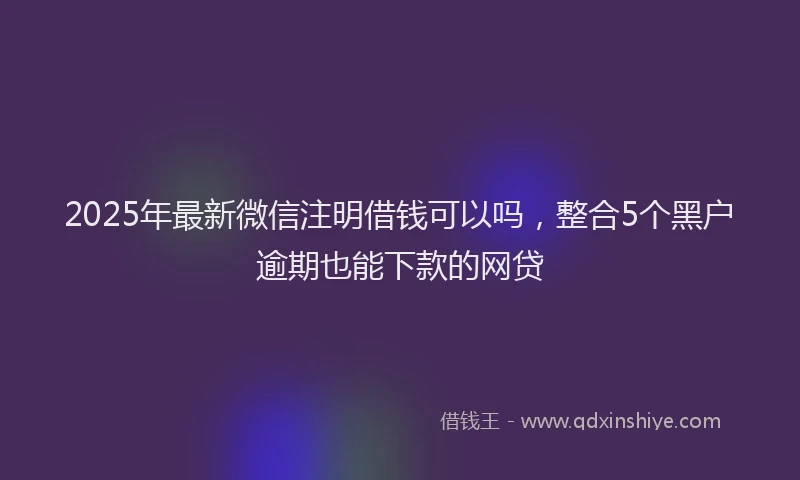 2025年最新微信注明借钱可以吗，整合5个黑户逾期也能下款的网贷