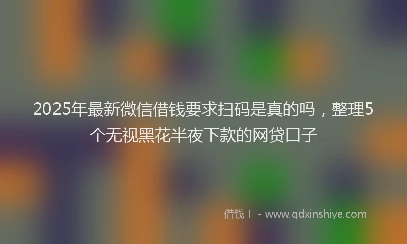 2025年最新微信借钱要求扫码是真的吗，整理5个无视黑花半夜下款的网贷口子