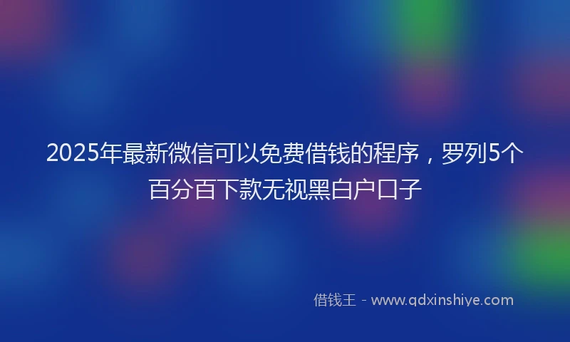 2025年最新微信可以免费借钱的程序，罗列5个百分百下款无视黑白户口子