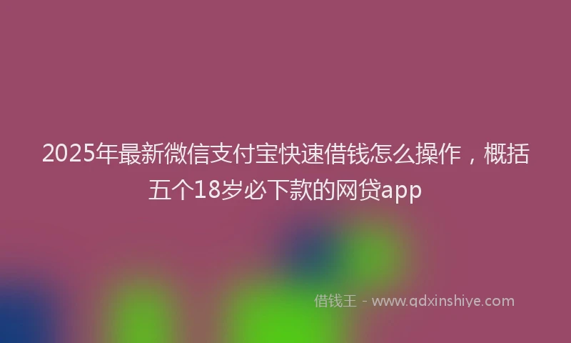 2025年最新微信支付宝快速借钱怎么操作，概括五个18岁必下款的网贷app