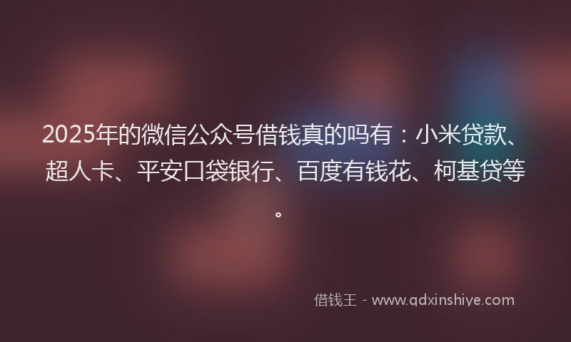 2025年的微信公众号借钱真的吗有：小米贷款、超人卡、平安口袋银行、百度有钱花、柯基贷等。