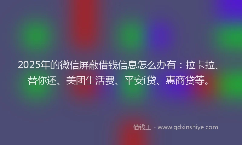 2025年的微信屏蔽借钱信息怎么办有：拉卡拉、替你还、美团生活费、平安i贷、惠商贷等。