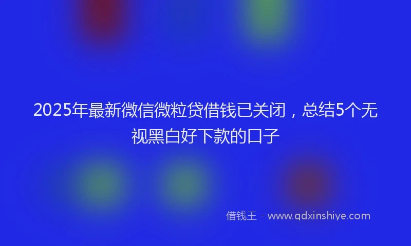 2025年最新微信微粒贷借钱已关闭，总结5个无视黑白好下款的口子