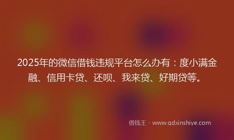 2025年的微信借钱违规平台怎么办有：度小满金融、信用卡贷、还呗、我来贷、好期贷等。
