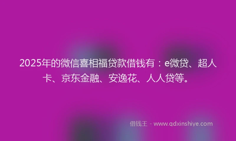 2025年的微信喜相福贷款借钱有：e微贷、超人卡、京东金融、安逸花、人人贷等。
