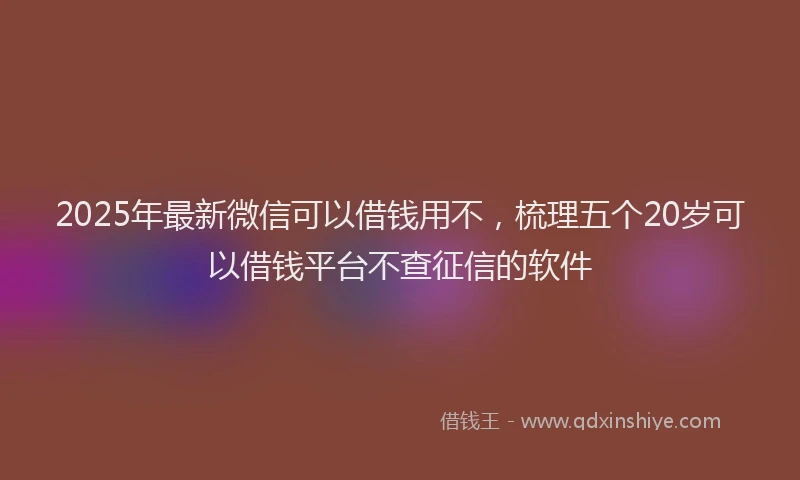 2025年最新微信可以借钱用不，梳理五个20岁可以借钱平台不查征信的软件
