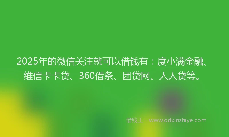 2025年的微信关注就可以借钱有：度小满金融、维信卡卡贷、360借条、团贷网、人人贷等。