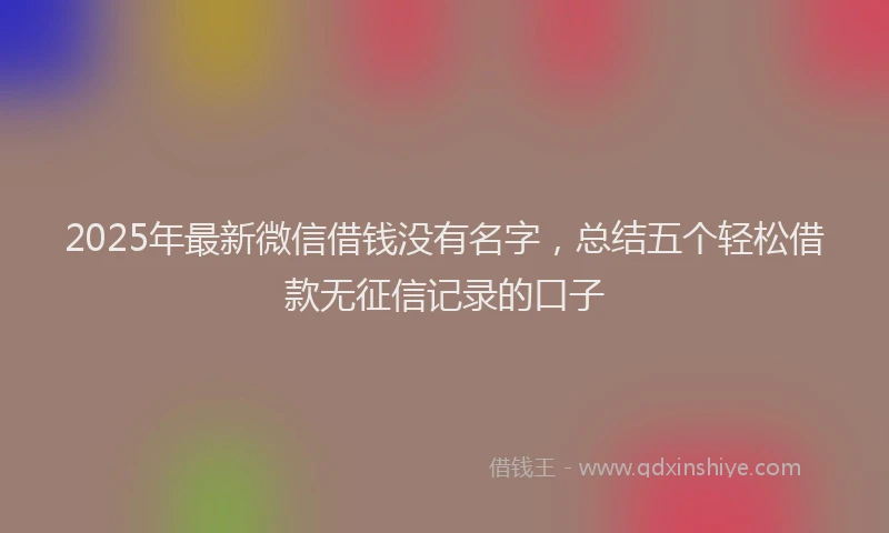 2025年最新微信借钱没有名字，总结五个轻松借款无征信记录的口子