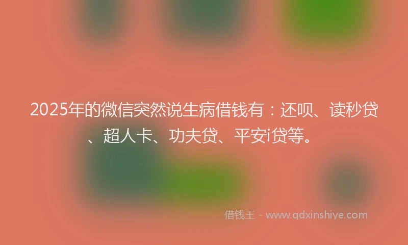 2025年的微信突然说生病借钱有：还呗、读秒贷、超人卡、功夫贷、平安i贷等。