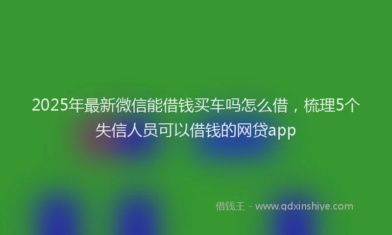 2025年最新微信能借钱买车吗怎么借，梳理5个失信人员可以借钱的网贷app