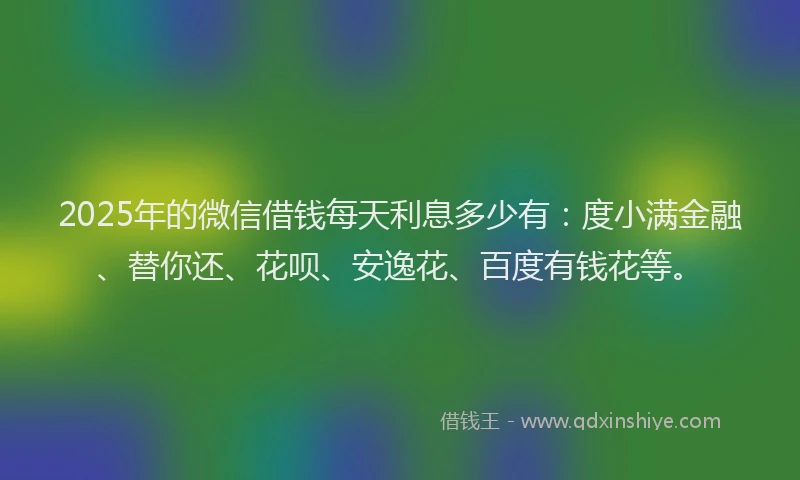 2025年的微信借钱每天利息多少有：度小满金融、替你还、花呗、安逸花、百度有钱花等。