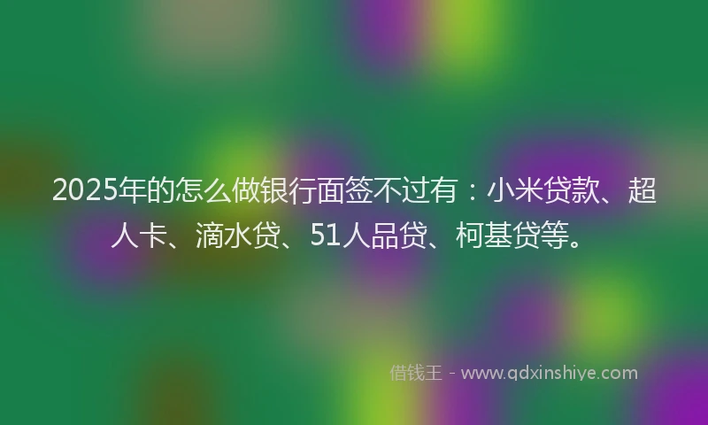 2025年的怎么做银行面签不过有：小米贷款、超人卡、滴水贷、51人品贷、柯基贷等。