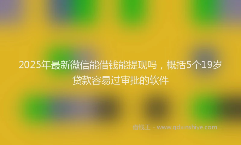 2025年最新微信能借钱能提现吗，概括5个19岁贷款容易过审批的软件
