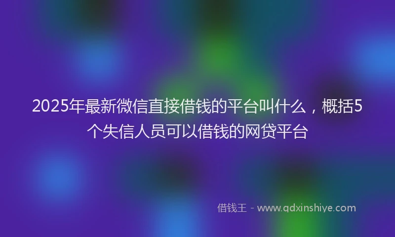 2025年最新微信直接借钱的平台叫什么，概括5个失信人员可以借钱的网贷平台