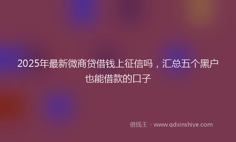2025年最新微商贷借钱上征信吗，汇总五个黑户也能借款的口子