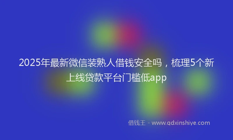 2025年最新微信装熟人借钱安全吗，梳理5个新上线贷款平台门槛低app