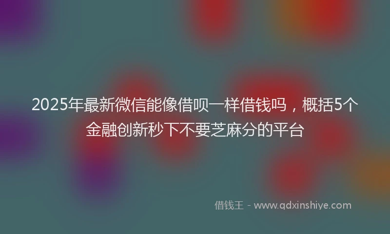2025年最新微信能像借呗一样借钱吗，概括5个金融创新秒下不要芝麻分的平台