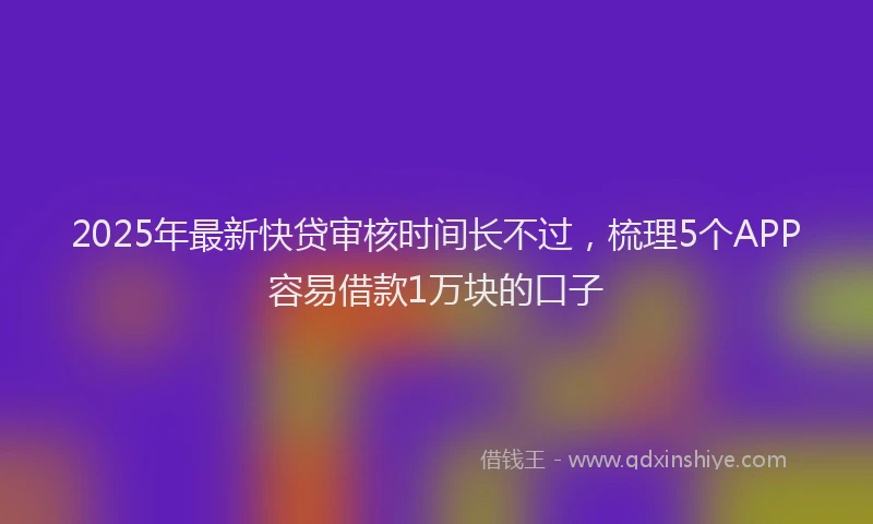 2025年最新快贷审核时间长不过，梳理5个APP容易借款1万块的口子