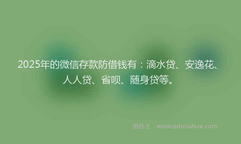 2025年的微信存款防借钱有：滴水贷、安逸花、人人贷、省呗、随身贷等。