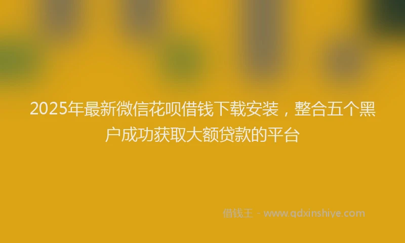 2025年最新微信花呗借钱下载安装，整合五个黑户成功获取大额贷款的平台