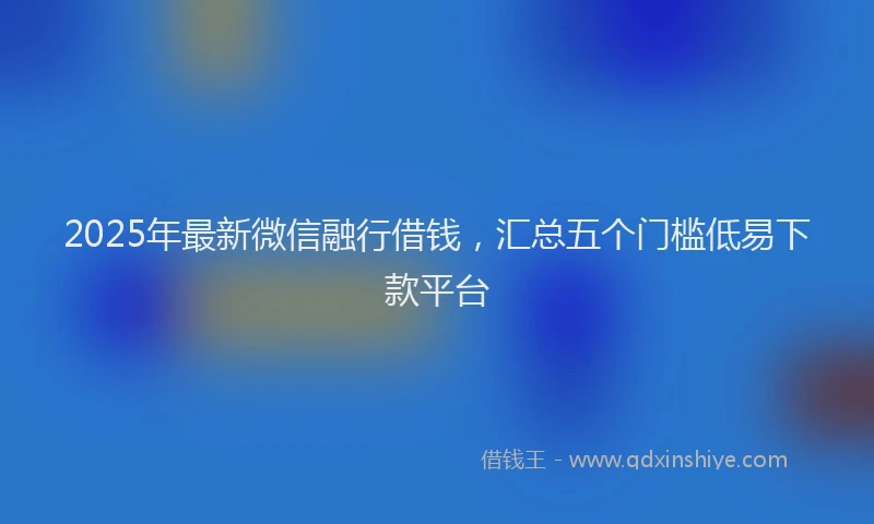 2025年最新微信融行借钱，汇总五个门槛低易下款平台