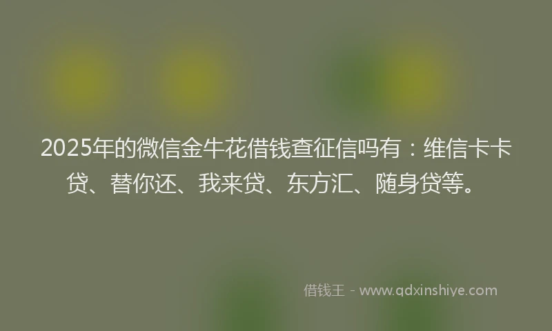 2025年的微信金牛花借钱查征信吗有：维信卡卡贷、替你还、我来贷、东方汇、随身贷等。