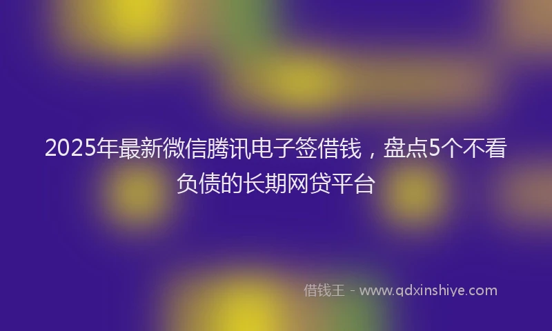 2025年最新微信腾讯电子签借钱，盘点5个不看负债的长期网贷平台