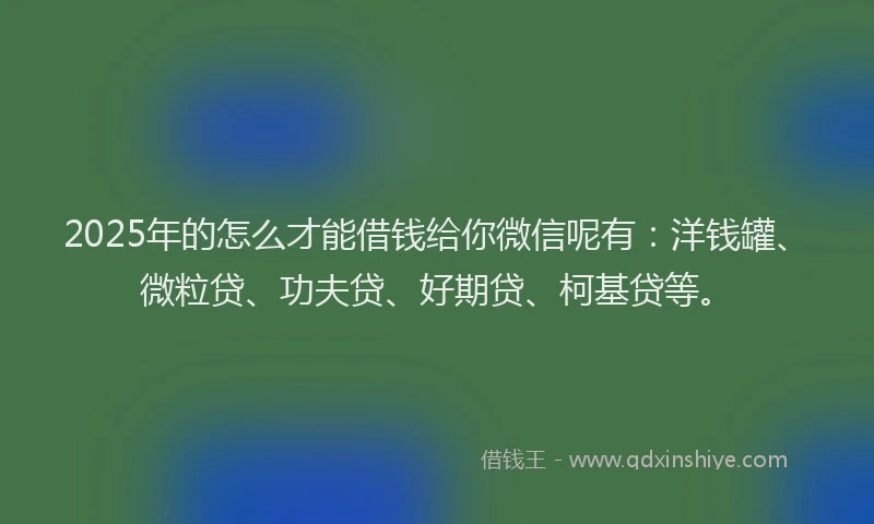 2025年的怎么才能借钱给你微信呢有：洋钱罐、微粒贷、功夫贷、好期贷、柯基贷等。