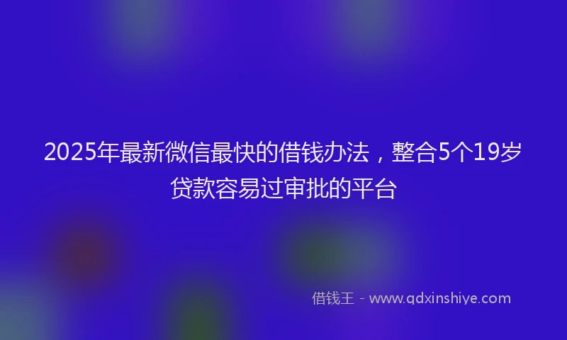2025年最新微信最快的借钱办法，整合5个19岁贷款容易过审批的平台