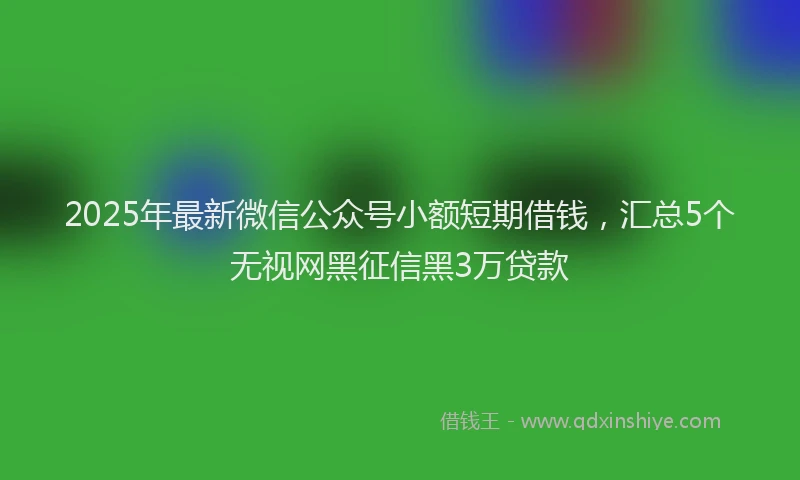 2025年最新微信公众号小额短期借钱，汇总5个无视网黑征信黑3万贷款