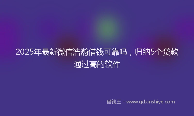 2025年最新微信浩瀚借钱可靠吗，归纳5个贷款通过高的软件