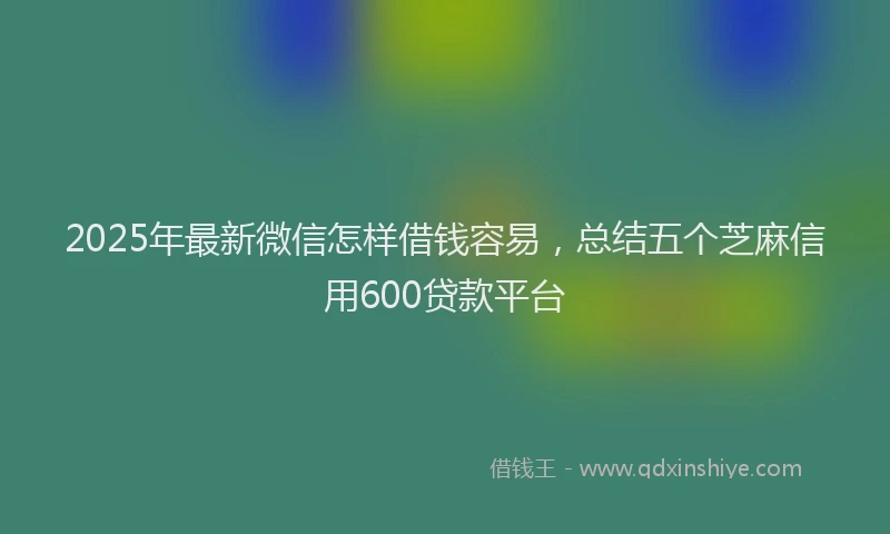 2025年最新微信怎样借钱容易，总结五个芝麻信用600贷款平台