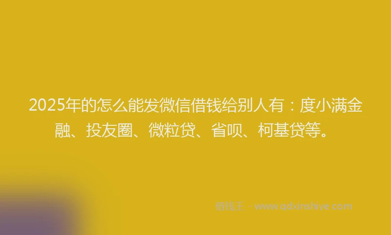 2025年的怎么能发微信借钱给别人有：度小满金融、投友圈、微粒贷、省呗、柯基贷等。