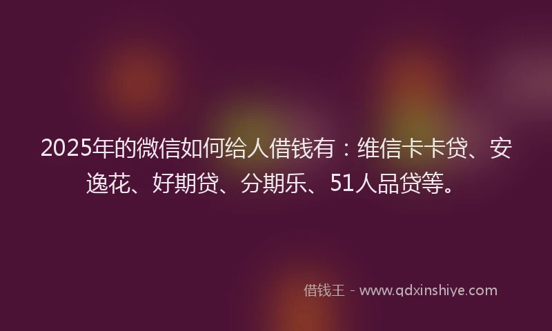 2025年的微信如何给人借钱有：维信卡卡贷、安逸花、好期贷、分期乐、51人品贷等。