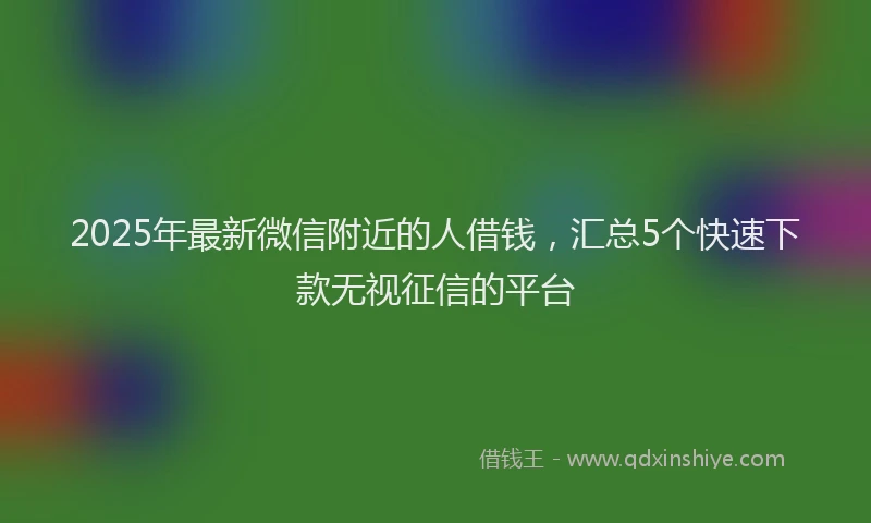 2025年最新微信附近的人借钱，汇总5个快速下款无视征信的平台