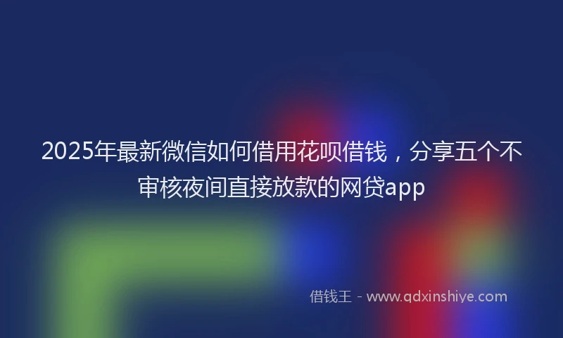 2025年最新微信如何借用花呗借钱，分享五个不审核夜间直接放款的网贷app