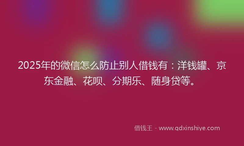 2025年的微信怎么防止别人借钱有：洋钱罐、京东金融、花呗、分期乐、随身贷等。