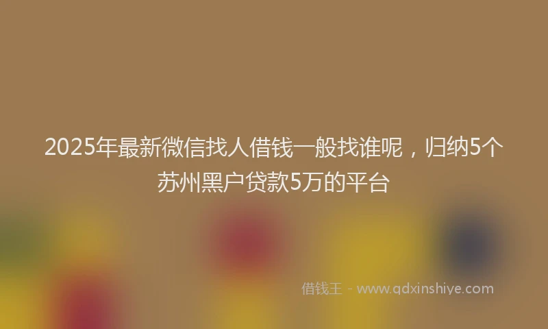 2025年最新微信找人借钱一般找谁呢，归纳5个苏州黑户贷款5万的平台