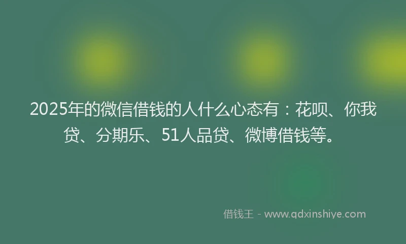 2025年的微信借钱的人什么心态有：花呗、你我贷、分期乐、51人品贷、微博借钱等。