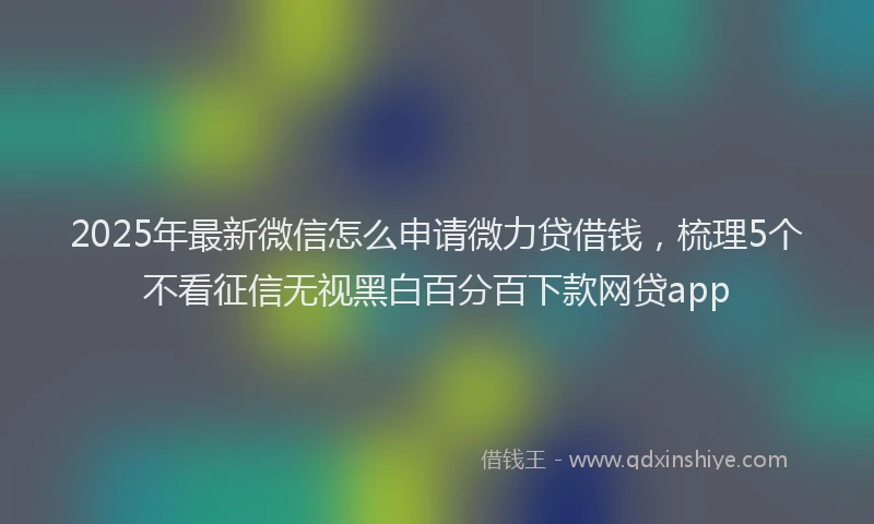 2025年最新微信怎么申请微力贷借钱，梳理5个不看征信无视黑白百分百下款网贷app